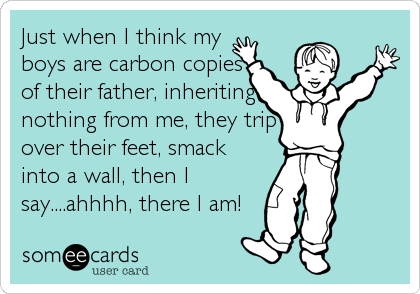 Just when I think my
boys are carbon copies
of their father, inheriting
nothing from me, they trip
over their feet, smack
into a wall, then I
say....ahhhh, there I am!