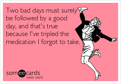 Two bad days must surely
be followed by a good
day, and that's true
because I've tripled the
medication I forgot to take.