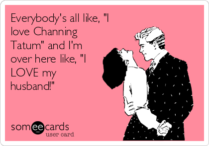 Everybody's all like, "I
love Channing
Tatum" and I'm
over here like, "I
LOVE my
husband!"