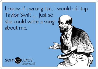 I know it's wrong but, I would still tap
Taylor Swift ..... Just so
she could write a song
about me.