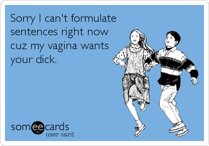 Sorry I can't formulate
sentences right now
cuz my vagina wants
your dick.