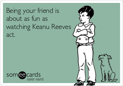 Being your friend is
about as fun as
watching Keanu Reeves
act.
