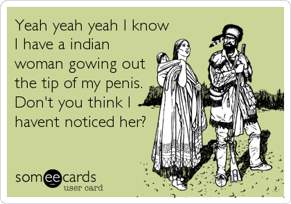 Yeah yeah yeah I know
I have a indian
woman gowing out
the tip of my penis.
Don't you think I
havent noticed her?