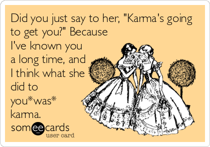 Did you just say to her, "Karma's going
to get you?" Because
I've known you
a long time, and
I think what she
did to
you*was*
karma.