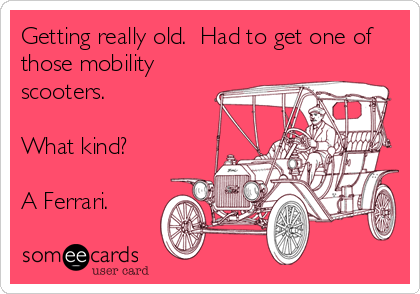 Getting really old.  Had to get one of
those mobility
scooters.

What kind?

A Ferrari.