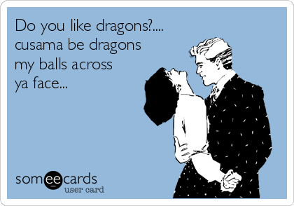 Do you like dragons?....
cusama be dragons
my balls across
ya face...