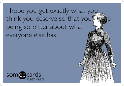 I hope you get exactly what you
think you deserve so that you'll stop
being so bitter about what
everyone else has.
