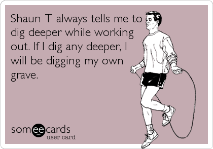 Shaun T always tells me to
dig deeper while working
out. If I dig any deeper, I
will be digging my own
grave.