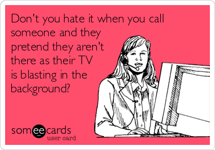 Don't you hate it when you call
someone and they
pretend they aren't
there as their TV
is blasting in the
background?