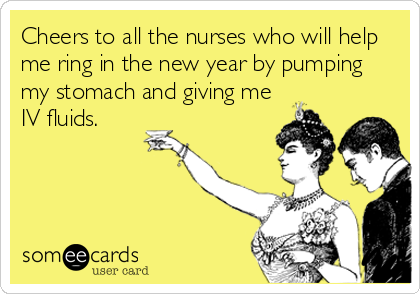 Cheers to all the nurses who will help
me ring in the new year by pumping
my stomach and giving me
IV fluids.