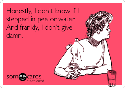 Honestly, I don't know if I                  
stepped in pee or water.                    
And frankly, I don't give  %
