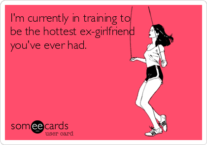 I'm currently in training to
be the hottest ex-girlfriend 
you've ever had.