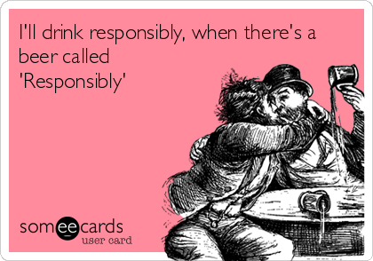 I'll drink responsibly, when there's a
beer called
'Responsibly'