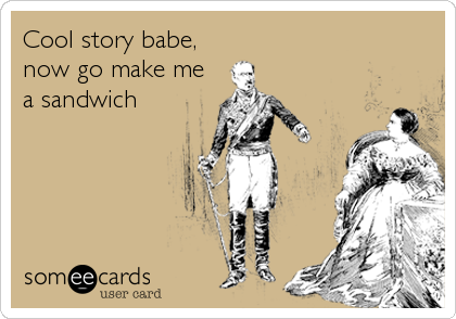 Cool story babe,
now go make me
a sandwich