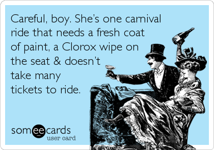 Careful, boy. Sheâ€™s one carnival
ride that needs a fresh coat
of paint, a Clorox wipe on
the seat & doesnâ€™t
take many
tickets to ride.