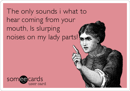 The only sounds i what to
hear coming from your
mouth, Is slurping
noises on my lady parts!