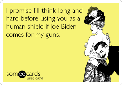 I promise I'll think long and
hard before using you as a
human shield if Joe Biden
comes for my guns.