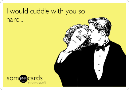 I would cuddle with you so
hard...