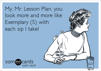 My, Mr. Lesson Plan, you
look more and more like
Exemplary (5) with
each sip I take!