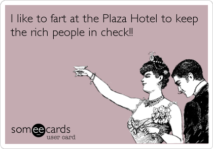 I like to fart at the Plaza Hotel to keep
the rich people in check!!