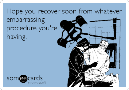 Hope you recover soon from whatever
embarrassing 
procedure you're
having.