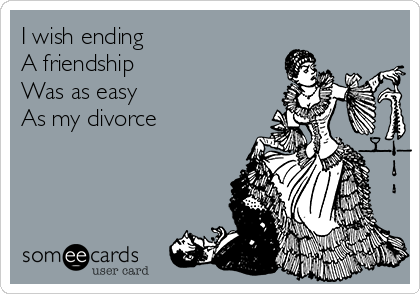 I wish ending 
A friendship 
Was as easy 
As my divorce