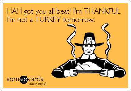 HA! I got you all beat! I'm THANKFUL
I'm not a TURKEY tomorrow.