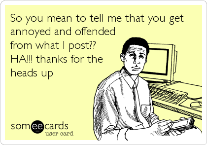 So you mean to tell me that you get
annoyed and offended
from what I post??
HA!!! thanks for the
heads up