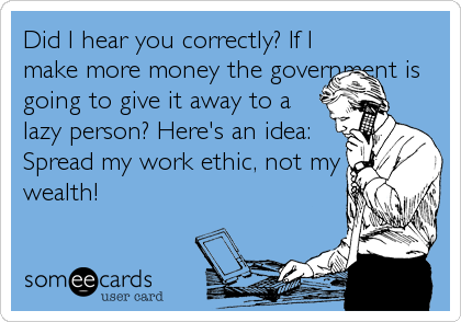 Did I hear you correctly? If I
make more money the government is
going to give it away to a
lazy person? Here's an idea:
Spread my work ethic, not my
wealth!