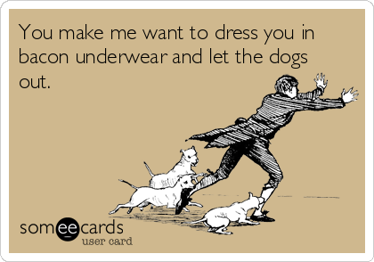You make me want to dress you in
bacon underwear and let the dogs
out.