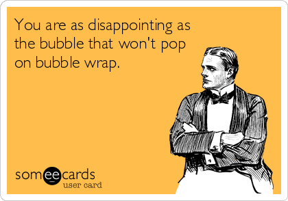 You are as disappointing as
the bubble that won't pop
on bubble wrap.