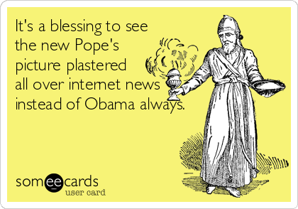 It's a blessing to see
the new Pope's
picture plastered
all over internet news
instead of Obama always.