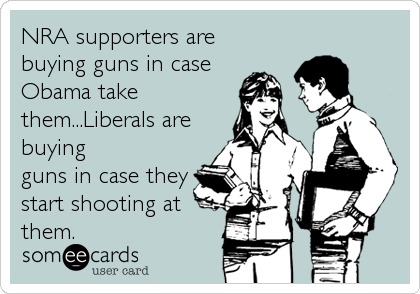 NRA supporters are
buying guns in case
Obama take
them...Liberals are
buying
guns in case they
start shooting at
them.