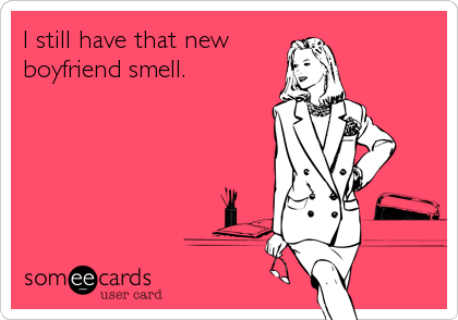 I still have that new
boyfriend smell.