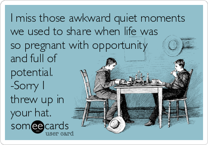 I miss those awkward quiet moments
we used to share when life was
so pregnant with opportunity
and full of
potential.
-Sorry I
threw up in
your hat.