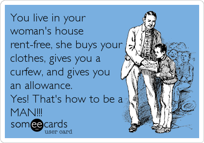 You live in your
woman's house
rent-free, she buys your
clothes, gives you a
curfew, and gives you
an allowance. 
Yes! That's how to be a
MAN!!!