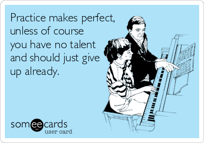 Practice makes perfect, 
unless of course
you have no talent
and should just give
up already.
