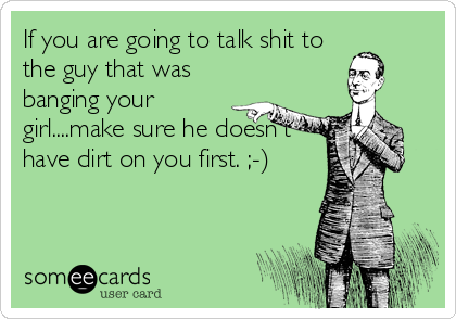 If you are going to talk shit to
the guy that was
banging your
girl....make sure he doesn't
have dirt on you first. ;-)