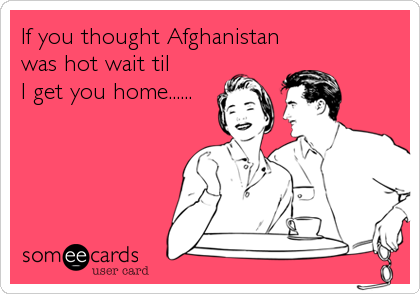 If you thought Afghanistan
was hot wait til 
I get you home......