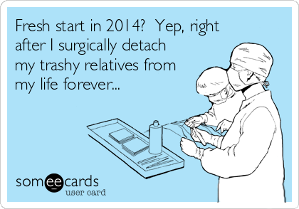 Fresh start in 2014?  Yep, right
after I surgically detach
my trashy relatives from
my life forever...