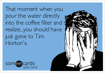 That moment when you
pour the water directly
into the coffee filter and
realize...you should have
just gone to Tim
Horton's.