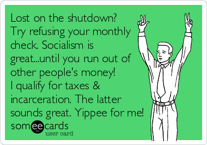 Lost on the shutdown? 
Try refusing your monthly
check. Socialism is
great...until you run out of
other people's money! 
I qualify for taxes &
incarceration. The latter
sounds great. Yippee for me!