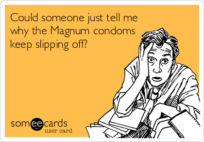 Could someone just tell me
why the Magnum condoms
keep slipping off?