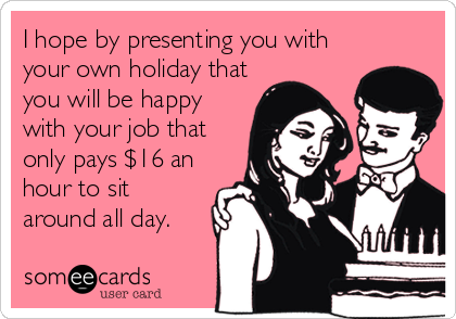 I hope by presenting you with
your own holiday that
you will be happy
with your job that
only pays $16 an
hour to sit
around all day.