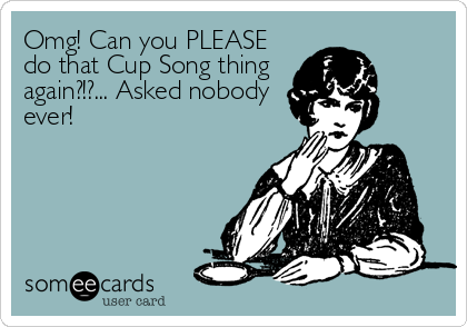Omg! Can you PLEASE
do that Cup Song thing
again?!?... Asked nobody
ever!