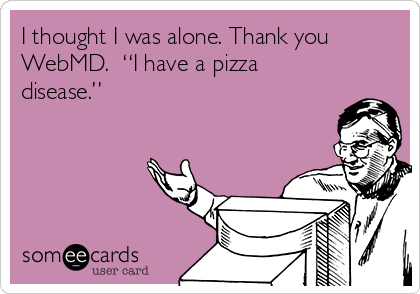 I thought I was alone. Thank you
WebMD.  “I have a pizza
disease.”