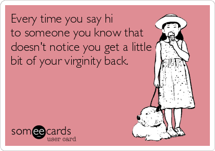 Every time you say hi 
to someone you know that
doesn't notice you get a little
bit of your virginity back.