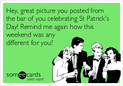 Hey, great picture you posted from
the bar of you celebrating St Patrick's
Day! Remind me again how this
weekend was any
different for you?