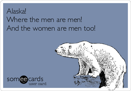 Alaska!
Where the men are men!
And the women are men too!