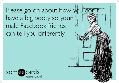 Please go on about how you don't
have a big booty so your
male Facebook friends
can tell you differently.